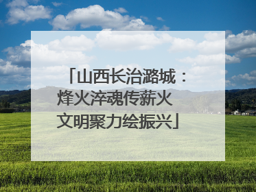 山西长治潞城：烽火淬魂传薪火 文明聚力绘振兴
