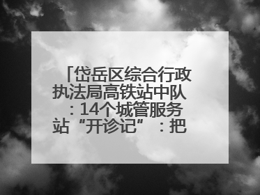 岱岳区综合行政执法局高铁站中队：14个城管服务站“开诊记”：把脉社区疑难杂症开出治理良方