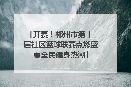 开赛！郴州市第十一届社区篮球联赛点燃盛夏全民健身热潮