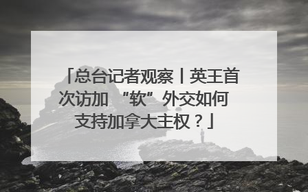 总台记者观察丨英王首次访加 “软”外交如何支持加拿大主权？