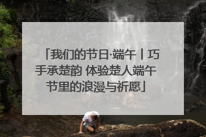 我们的节日·端午丨巧手承楚韵 体验楚人端午节里的浪漫与祈愿