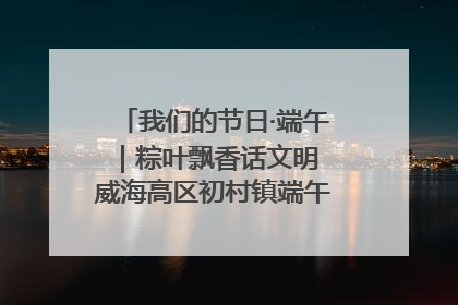 我们的节日·端午｜粽叶飘香话文明 威海高区初村镇端午系列活动亮点纷呈