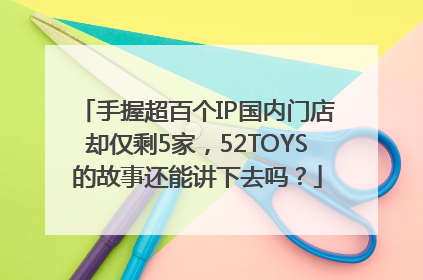 手握超百个IP国内门店却仅剩5家，52TOYS的故事还能讲下去吗？