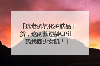 抗老抗氧化护肤品干货，这两款逆龄CP让我找回少女肌！