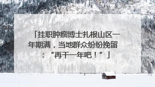 挂职肿瘤博士扎根山区一年期满，当地群众纷纷挽留：“再干一年吧！”