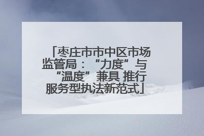 枣庄市市中区市场监管局：“力度”与“温度”兼具 推行服务型执法新范式