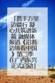 携手万里边疆行 凝心共筑谱新篇 融媒体报道《沿着边境看中国》第二季 在广西东兴正式启动