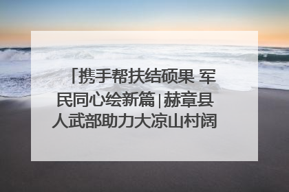 携手帮扶结硕果 军民同心绘新篇∣赫章县人武部助力大凉山村阔步乡村振兴路
