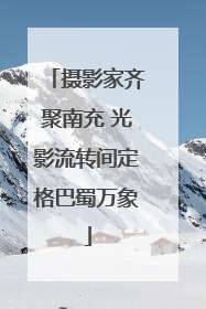 摄影家齐聚南充 光影流转间定格巴蜀万象