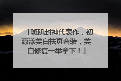 斑肌封神代表作，初源漾美白祛斑套装，美白修复一举拿下！