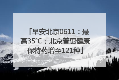 早安北京0611：最高35℃；北京普惠健康保特药增至121种