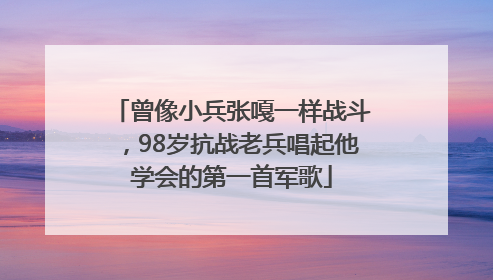 曾像小兵张嘎一样战斗，98岁抗战老兵唱起他学会的第一首军歌