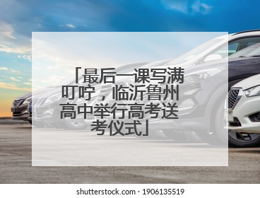 最后一课写满叮咛，临沂鲁州高中举行高考送考仪式