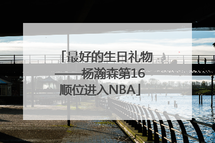 最好的生日礼物——杨瀚森第16顺位进入NBA