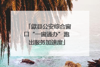 歙县公安综合窗口“一窗通办”跑出服务加速度