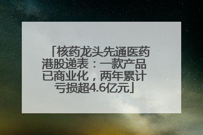 核药龙头先通医药港股递表：一款产品已商业化，两年累计亏损超4.6亿元