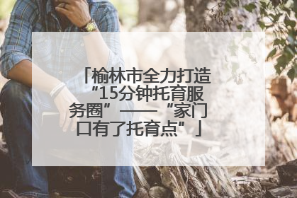榆林市全力打造“15分钟托育服务圈”——“家门口有了托育点”