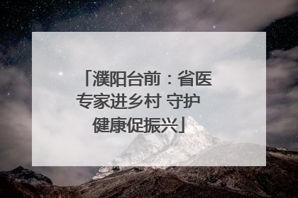 濮阳台前：省医专家进乡村 守护健康促振兴