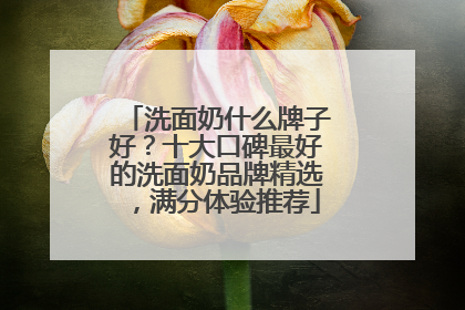 洗面奶什么牌子好？十大口碑最好的洗面奶品牌精选，满分体验推荐