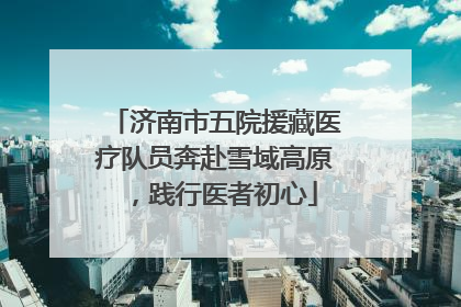 济南市五院援藏医疗队员奔赴雪域高原，践行医者初心