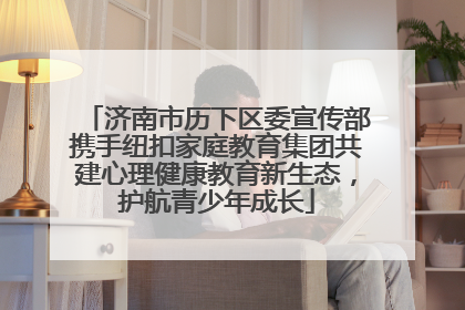 济南市历下区委宣传部携手纽扣家庭教育集团共建心理健康教育新生态，护航青少年成长