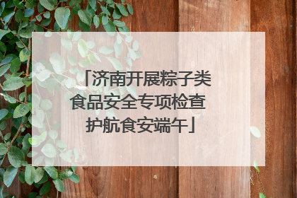 济南开展粽子类食品安全专项检查 护航食安端午