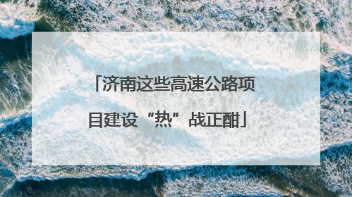 济南这些高速公路项目建设“热”战正酣
