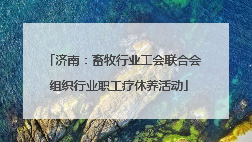 济南：畜牧行业工会联合会组织行业职工疗休养活动