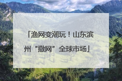 渔网变潮玩！山东滨州“撒网”全球市场