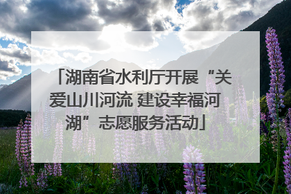 湖南省水利厅开展“关爱山川河流 建设幸福河湖”志愿服务活动