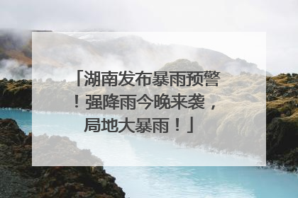湖南发布暴雨预警！强降雨今晚来袭，局地大暴雨！
