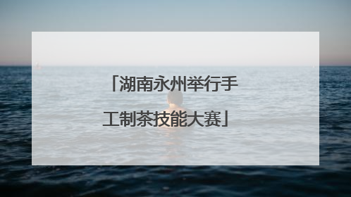 湖南永州举行手工制茶技能大赛