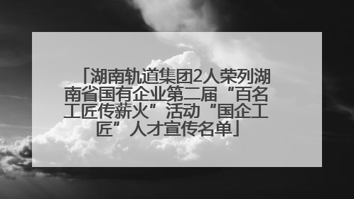 湖南轨道集团2人荣列湖南省国有企业第二届“百名工匠传薪火”活动“国企工匠”人才宣传名单