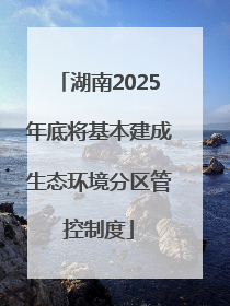 湖南2025年底将基本建成生态环境分区管控制度
