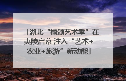 湖北“橘颂艺术季”在夷陵启幕 注入“艺术+农业+旅游”新动能