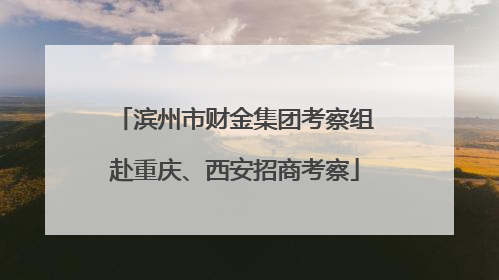 滨州市财金集团考察组赴重庆、西安招商考察