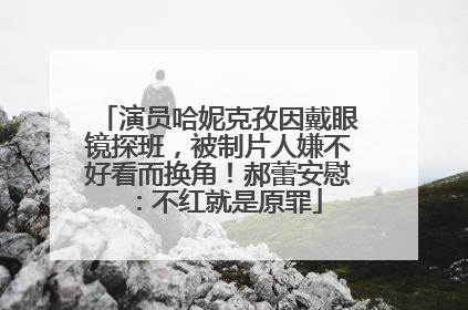 演员哈妮克孜因戴眼镜探班，被制片人嫌不好看而换角！郝蕾安慰：不红就是原罪