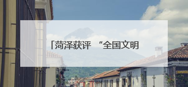 菏泽获评 “全国文明城市” 称号！这份荣誉属于每一位菏泽人！