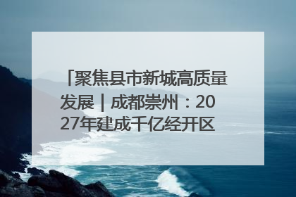 聚焦县市新城高质量发展｜成都崇州：2027年建成千亿经开区、2029年GDP突破750亿元