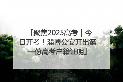 聚焦2025高考｜今日开考！淄博公安开出第一份高考户籍证明