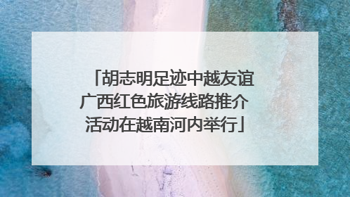 胡志明足迹中越友谊广西红色旅游线路推介活动在越南河内举行