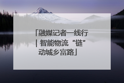 融媒记者一线行｜智能物流“链”动城乡富路