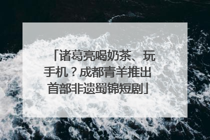 诸葛亮喝奶茶、玩手机？成都青羊推出首部非遗蜀锦短剧