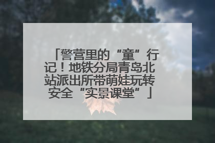 警营里的“童”行记！地铁分局青岛北站派出所带萌娃玩转安全“实景课堂”
