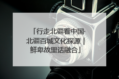 行走北疆看中国·北疆百城文化探源｜鲜卑故里话融合