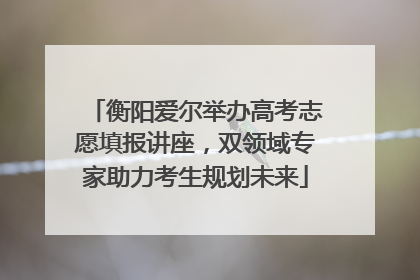 衡阳爱尔举办高考志愿填报讲座，双领域专家助力考生规划未来