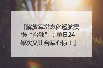 解放军常态化巡航震慑“台独”：单日24架次又让台军心惊！