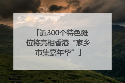 近300个特色摊位将亮相香港“家乡市集嘉年华”