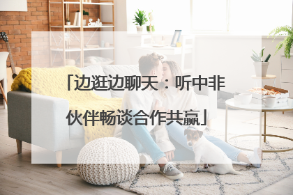 边逛边聊天：听中非伙伴畅谈合作共赢