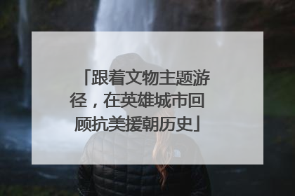 跟着文物主题游径，在英雄城市回顾抗美援朝历史